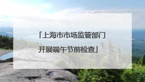 上海市市场监管部门开展端午节前检查