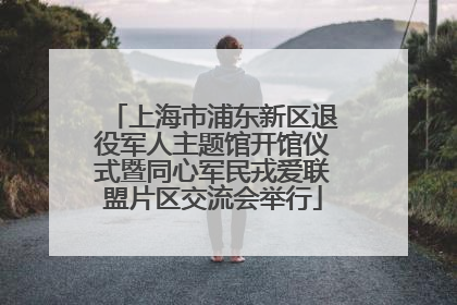 上海市浦东新区退役军人主题馆开馆仪式暨同心军民戎爱联盟片区交流会举行