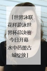 世界泳联花样游泳世界杯总决赛今日开幕 水中芭蕾古城绽放