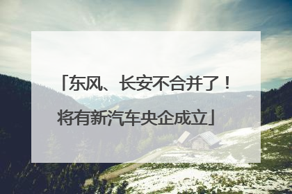 东风、长安不合并了！将有新汽车央企成立