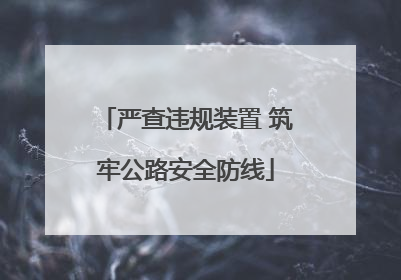 严查违规装置 筑牢公路安全防线