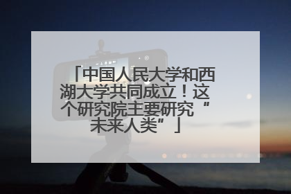 中国人民大学和西湖大学共同成立！这个研究院主要研究“未来人类”