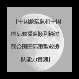 中国救援队和中国国际救援队顺利通过联合国国际重型救援队能力复测