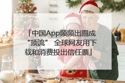 中国App频频出圈成“顶流” 全球网友用下载和消费投出信任票