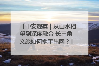 中安观察｜从山水相望到深度融合 长三角文旅如何携手出圈？