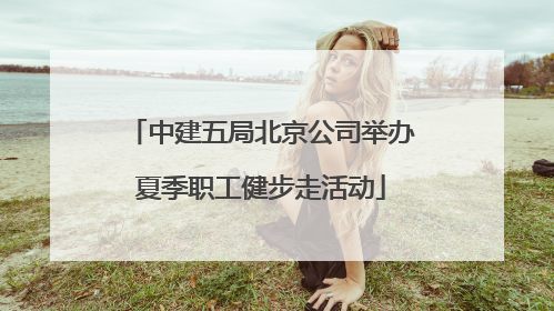 中建五局北京公司举办夏季职工健步走活动