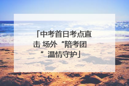 中考首日考点直击 场外“陪考团”温情守护
