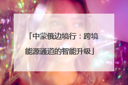 中蒙俄边境行：跨境能源通道的智能升级