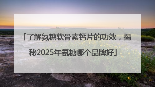 了解氨糖软骨素钙片的功效，揭秘2025年氨糖哪个品牌好