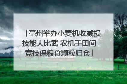 亳州举办小麦机收减损技能大比武 农机手田间竞技保粮食颗粒归仓