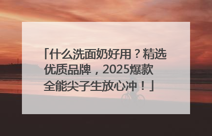 什么洗面奶好用？精选优质品牌，2025爆款全能尖子生放心冲！