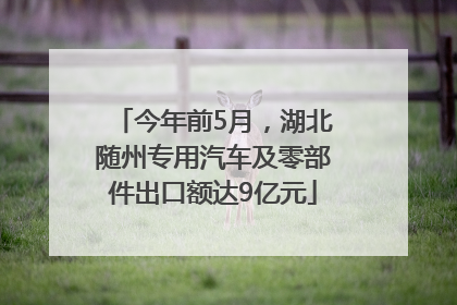 今年前5月，湖北随州专用汽车及零部件出口额达9亿元