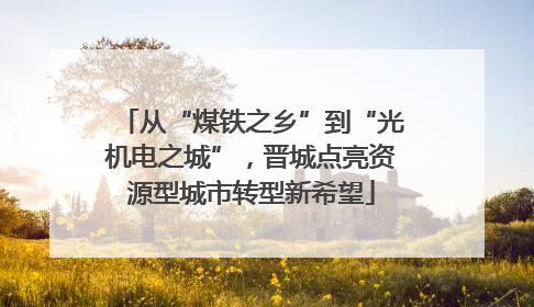 从“煤铁之乡”到“光机电之城”，晋城点亮资源型城市转型新希望