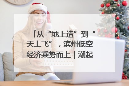 从“地上造”到“天上飞”，滨州低空经济乘势而上｜潮起渤海・网聚黄蓝