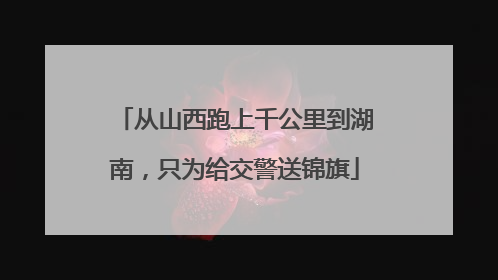 从山西跑上千公里到湖南，只为给交警送锦旗