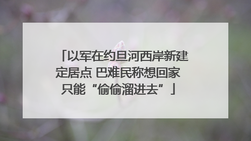 以军在约旦河西岸新建定居点 巴难民称想回家只能“偷偷溜进去”