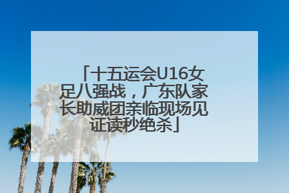 十五运会U16女足八强战，广东队家长助威团亲临现场见证读秒绝杀