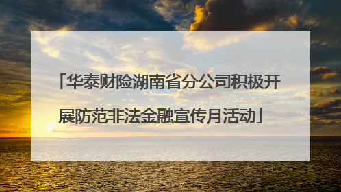 华泰财险湖南省分公司积极开展防范非法金融宣传月活动