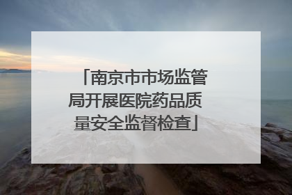 南京市市场监管局开展医院药品质量安全监督检查
