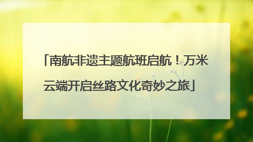 南航非遗主题航班启航！万米云端开启丝路文化奇妙之旅