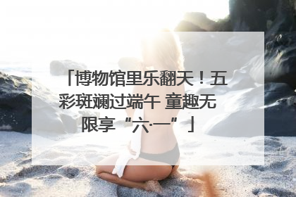 博物馆里乐翻天！五彩斑斓过端午 童趣无限享“六·一”
