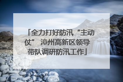 全力打好防汛“主动仗” 漳州高新区领导带队调研防汛工作