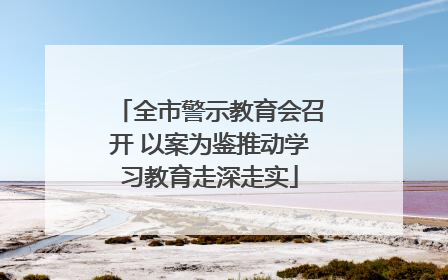 全市警示教育会召开 以案为鉴推动学习教育走深走实
