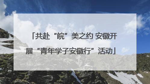 共赴“皖”美之约 安徽开展“青年学子安徽行”活动