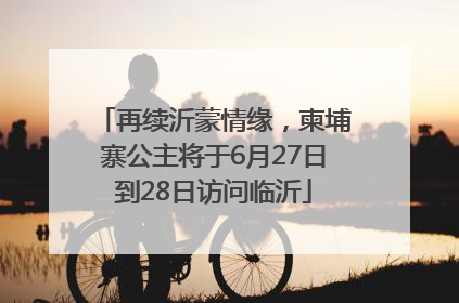 再续沂蒙情缘，柬埔寨公主将于6月27日到28日访问临沂