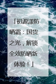 初源漾防晒霜：国货之光，解锁全效防晒新体验！