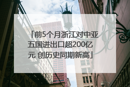 前5个月浙江对中亚五国进出口超200亿元 创历史同期新高