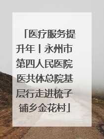 医疗服务提升年丨永州市第四人民医院医共体总院基层行走进梳子铺乡金花村