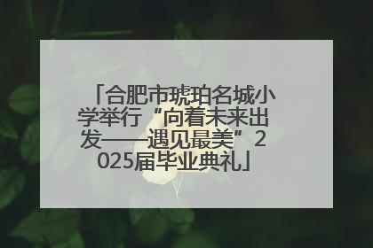 合肥市琥珀名城小学举行“向着未来出发——遇见最美”2025届毕业典礼