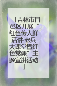吉林市昌邑区开展“红色传人鲜活讲·老兵大课堂暨红色党课”主题宣讲活动