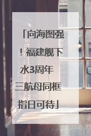 向海图强！福建舰下水3周年 三航母同框指日可待