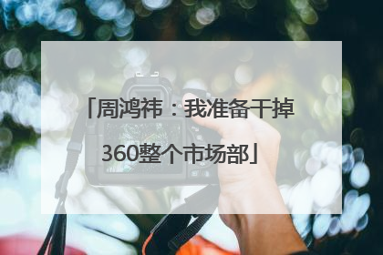 周鸿祎：我准备干掉360整个市场部