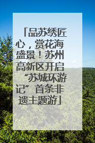 品苏绣匠心，赏花海盛景！苏州高新区开启“苏城环游记”首条非遗主题游