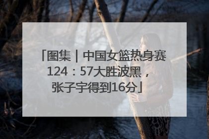 图集｜中国女篮热身赛124：57大胜波黑，张子宇得到16分