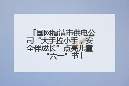 国网福清市供电公司“大手拉小手，安全伴成长”点亮儿童“六一”节