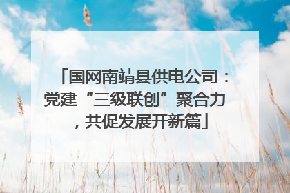 国网南靖县供电公司：党建“三级联创”聚合力，共促发展开新篇