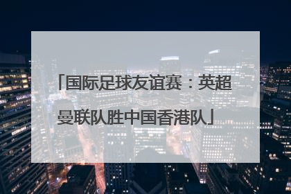 国际足球友谊赛：英超曼联队胜中国香港队