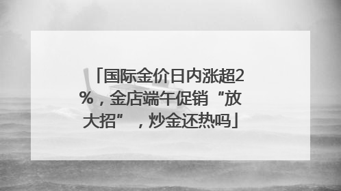 国际金价日内涨超2%，金店端午促销“放大招”，炒金还热吗