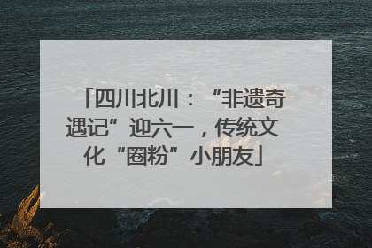 四川北川：“非遗奇遇记”迎六一，传统文化“圈粉”小朋友