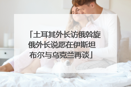 土耳其外长访俄斡旋 俄外长说愿在伊斯坦布尔与乌克兰再谈