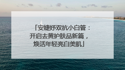 安婕妤双抗小白管：开启去黄护肤品新篇，焕活年轻亮白美肌