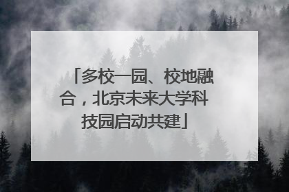 多校一园、校地融合，北京未来大学科技园启动共建