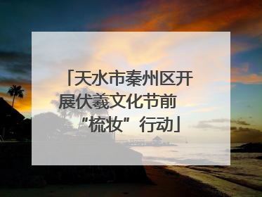 天水市秦州区开展伏羲文化节前 “梳妆”行动