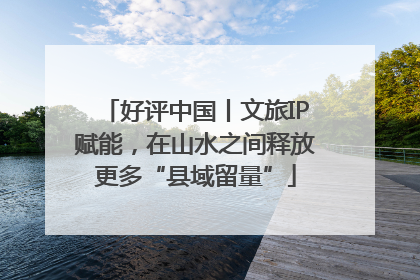好评中国丨文旅IP赋能，在山水之间释放更多“县域留量”