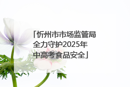 忻州市市场监管局全力守护2025年中高考食品安全
