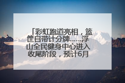 彩虹跑道亮相，篮筐自带计分牌……浮山全民健身中心进入收尾阶段，预计6月30日试运营